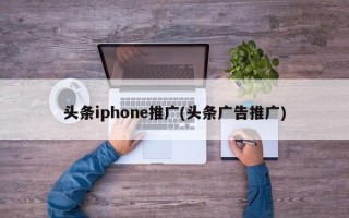 頭條iphone推廣(頭條廣告推廣)