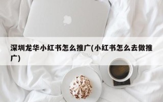 深圳龍華小紅書怎么推廣(小紅書怎么去做推廣)