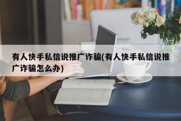 有人快手私信說推廣詐騙(有人快手私信說推廣詐騙怎么辦)