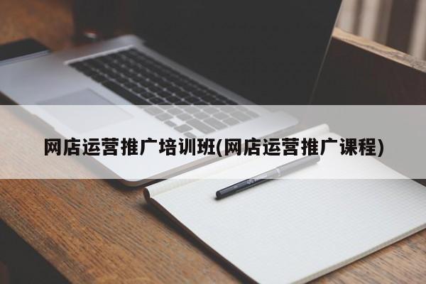 網(wǎng)店運營推廣培訓班(網(wǎng)店運營推廣課程)