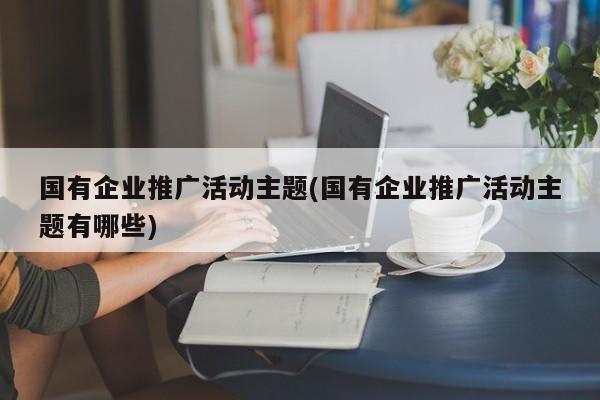 國有企業(yè)推廣活動(dòng)主題(國有企業(yè)推廣活動(dòng)主題有哪些)