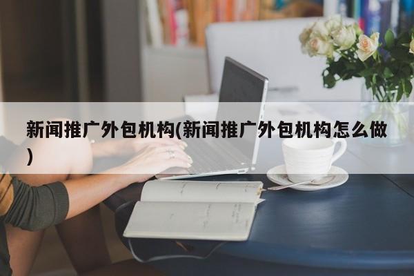 新聞推廣外包機構(gòu)(新聞推廣外包機構(gòu)怎么做)