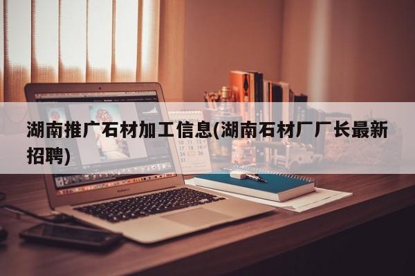 湖南推廣石材加工信息(湖南石材廠廠長(zhǎng)最新招聘)