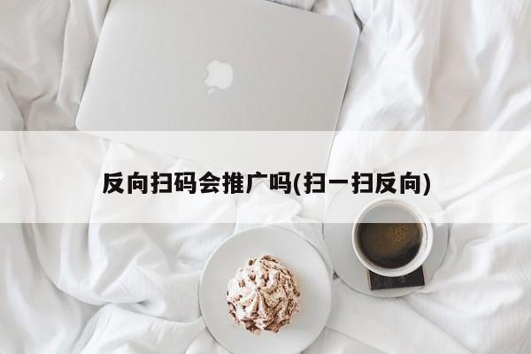 反向掃碼會(huì)推廣嗎(掃一掃反向)