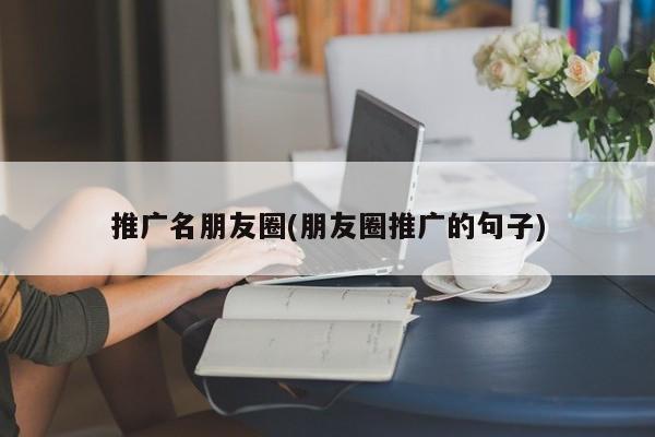 推廣名朋友圈(朋友圈推廣的句子)