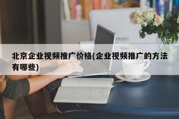 北京企業(yè)視頻推廣價格(企業(yè)視頻推廣的方法有哪些)