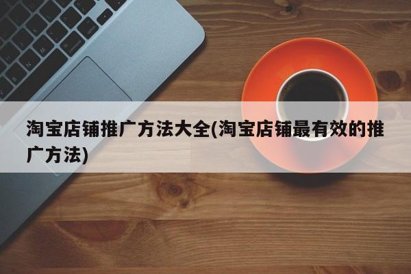 淘寶店鋪推廣方法大全(淘寶店鋪最有效的推廣方法)