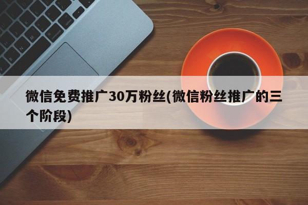 微信免費推廣30萬粉絲(微信粉絲推廣的三個階段)