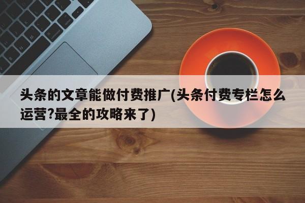 頭條的文章能做付費推廣(頭條付費專欄怎么運營?最全的攻略來了)