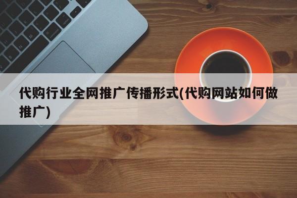 代購行業(yè)全網(wǎng)推廣傳播形式(代購網(wǎng)站如何做推廣)