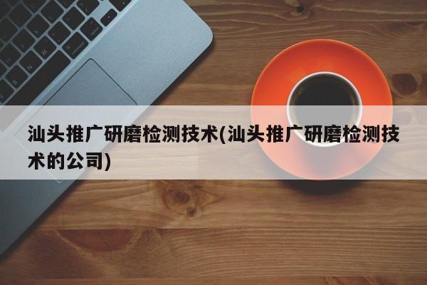 汕頭推廣研磨檢測技術(汕頭推廣研磨檢測技術的公司)