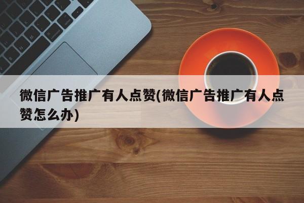 微信廣告推廣有人點(diǎn)贊(微信廣告推廣有人點(diǎn)贊怎么辦)