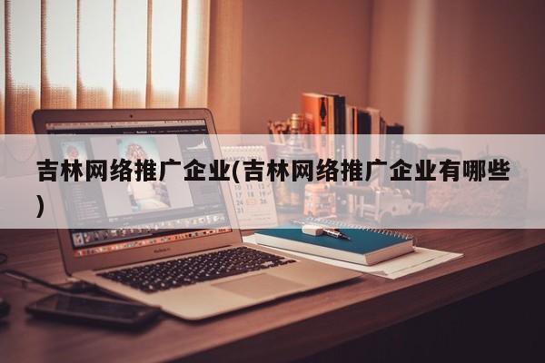 吉林網絡推廣企業(yè)(吉林網絡推廣企業(yè)有哪些)