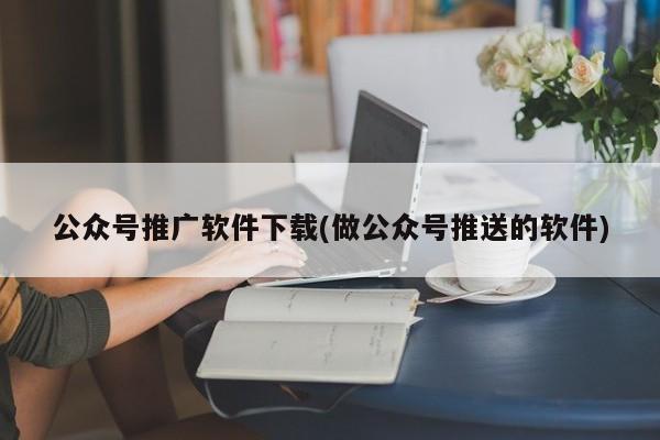 公眾號推廣軟件下載(做公眾號推送的軟件)