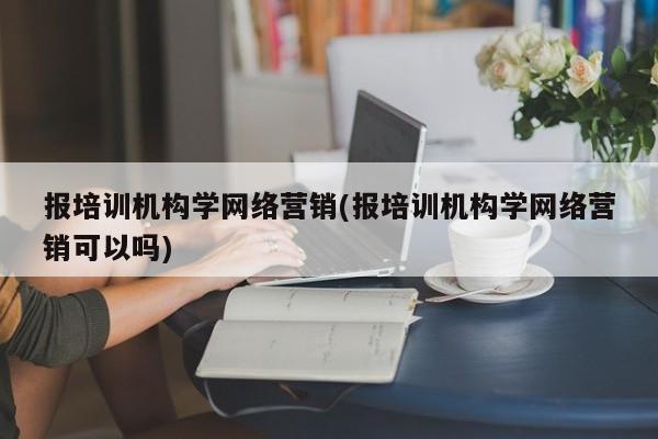 報培訓機構(gòu)學網(wǎng)絡營銷(報培訓機構(gòu)學網(wǎng)絡營銷可以嗎)