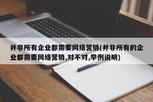 并非所有企業(yè)都需要網(wǎng)絡(luò)營銷(并非所有的企業(yè)都需要網(wǎng)絡(luò)營銷,對不對,舉例說明)